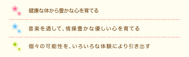 健康な体から豊かな心を育てる　音楽を通して、情操豊かな優しい心を育てる　個々の可能性を、いろいろな体験により引き出す