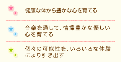 健康な体から豊かな心を育てる　音楽を通して、情操豊かな優しい心を育てる　個々の可能性を、いろいろな体験により引き出す